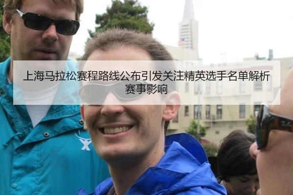 上海马拉松赛程路线公布引发关注精英选手名单解析赛事影响